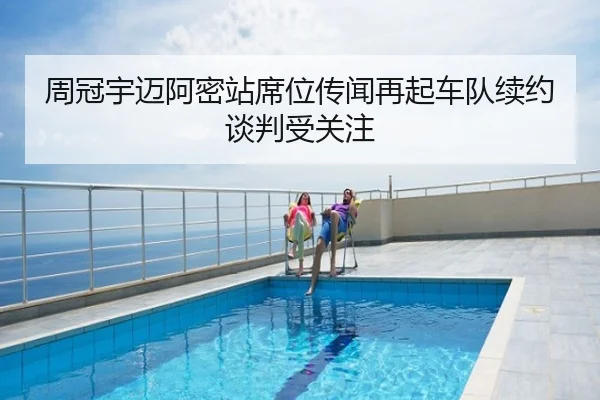 周冠宇迈阿密站席位传闻再起车队续约谈判受关注