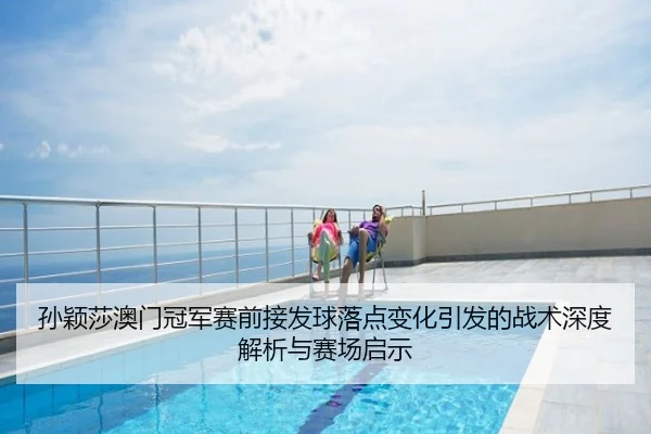 孙颖莎澳门冠军赛前接发球落点变化引发的战术深度解析与赛场启示