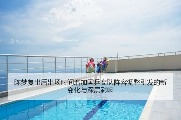 陈梦复出后出场时间增加国乒女队阵容调整引发的新变化与深层影响