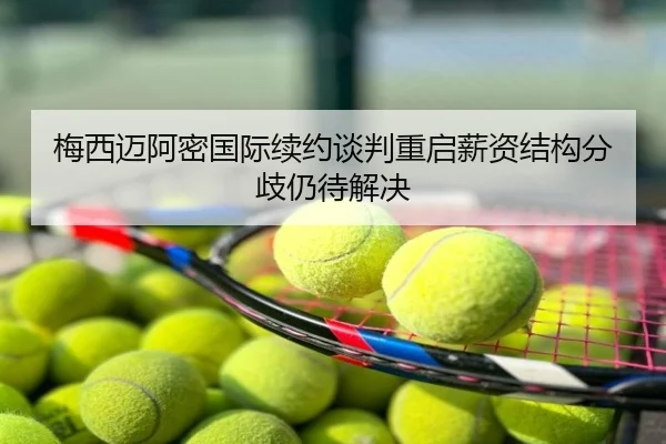 梅西迈阿密国际续约谈判重启薪资结构分歧仍待解决
